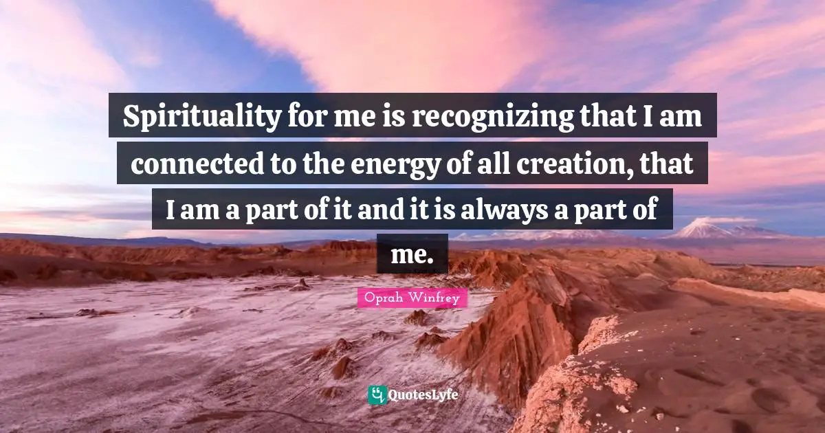 Spirituality for me is recognizing that I am connected to the energy of all creation, that I am a part of it and it is always a part of me.
