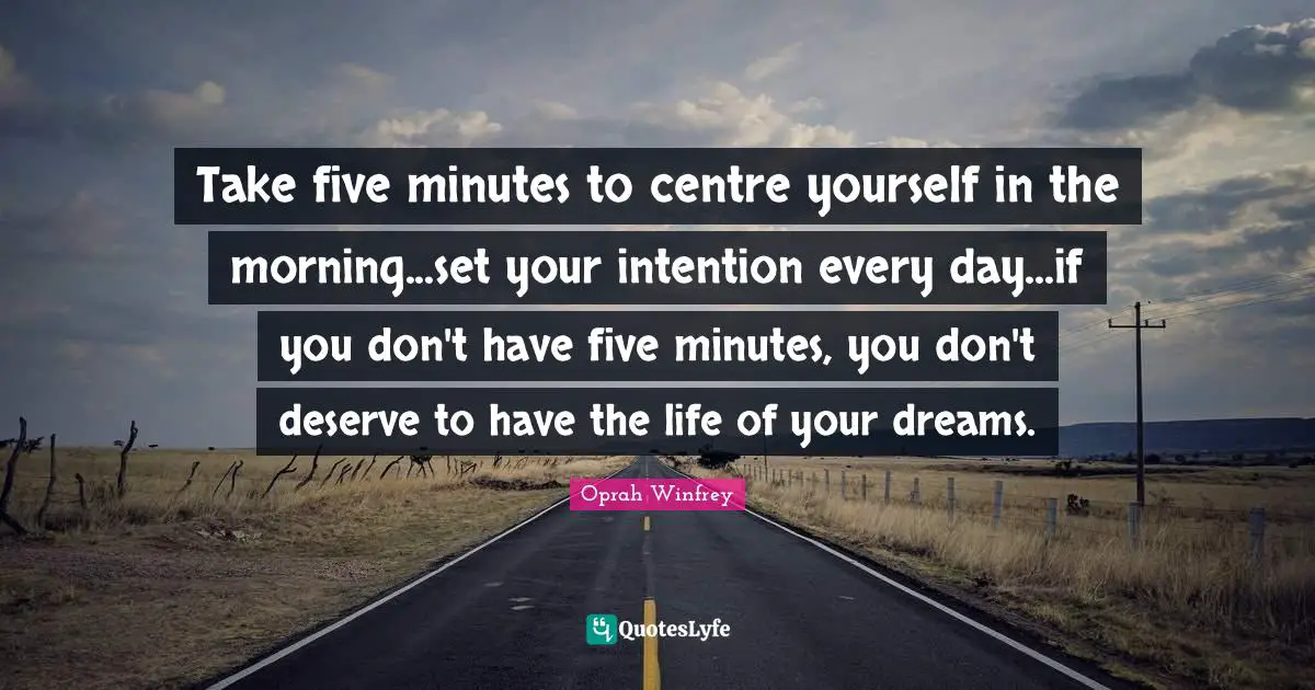 Take five minutes to centre yourself in the morning...set your intention every day...if you don't have five minutes, you don't deserve to have the life of your dreams.