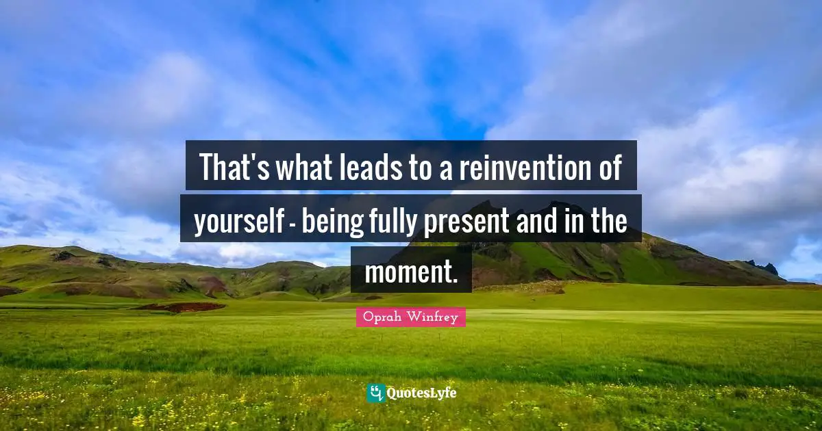 That's what leads to a reinvention of yourself - being fully present and in the moment.