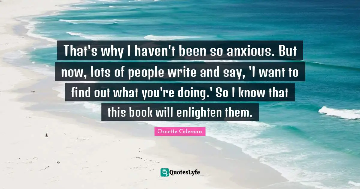 Ornette Coleman Quotes: "That's why I haven't been so anxious. But now, lots of people write and say, 'I want to find out what you're doing.' So I know that this book will enlighten them."