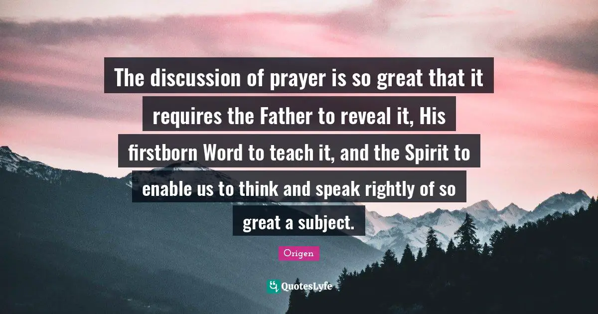 Origen Quotes: The discussion of prayer is so great that it requires the Father to reveal it, His firstborn Word to teach it, and the Spirit to enable us to think and speak rightly of so great a subject.