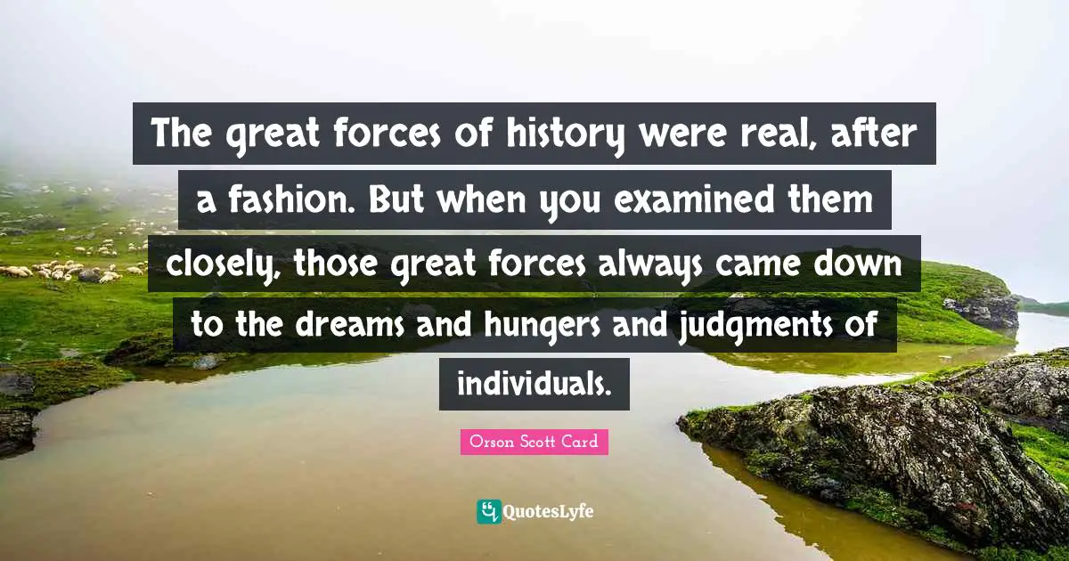 The great forces of history were real, after a fashion. But when you examined them closely, those great forces always came down to the dreams and hungers and judgments of individuals.