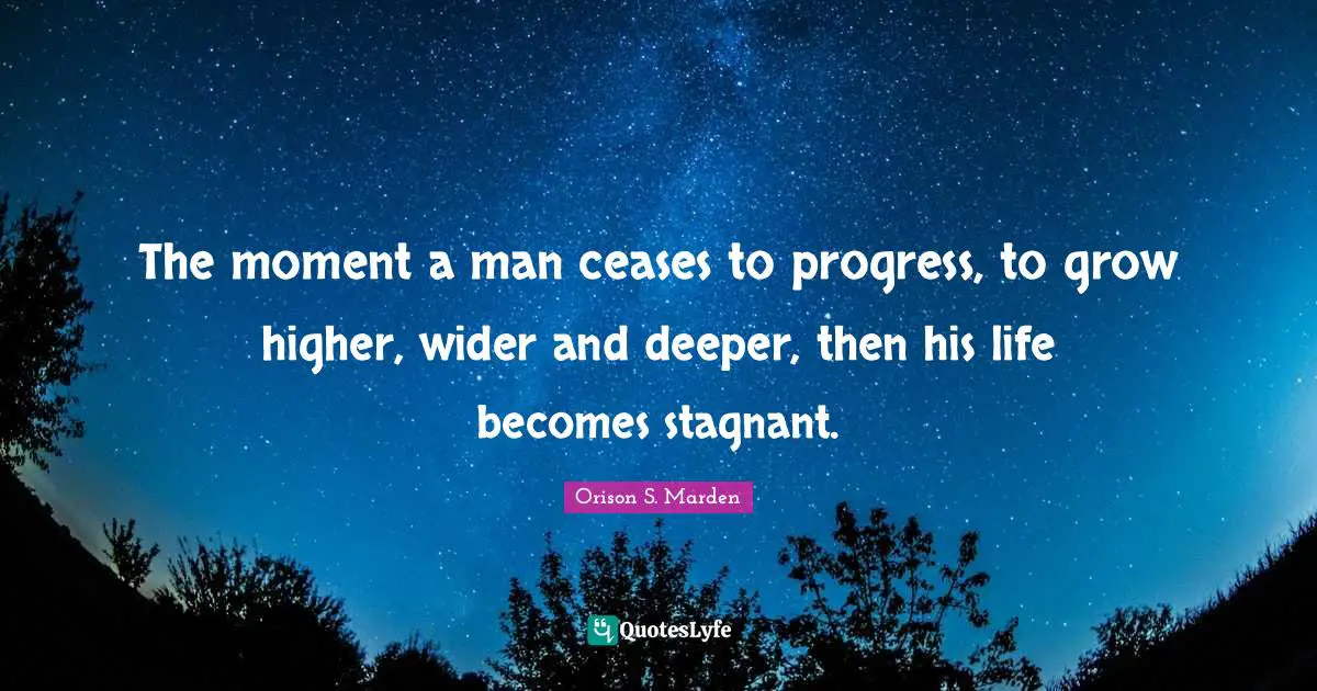 The moment a man ceases to progress, to grow higher, wider and deeper, then his life becomes stagnant.