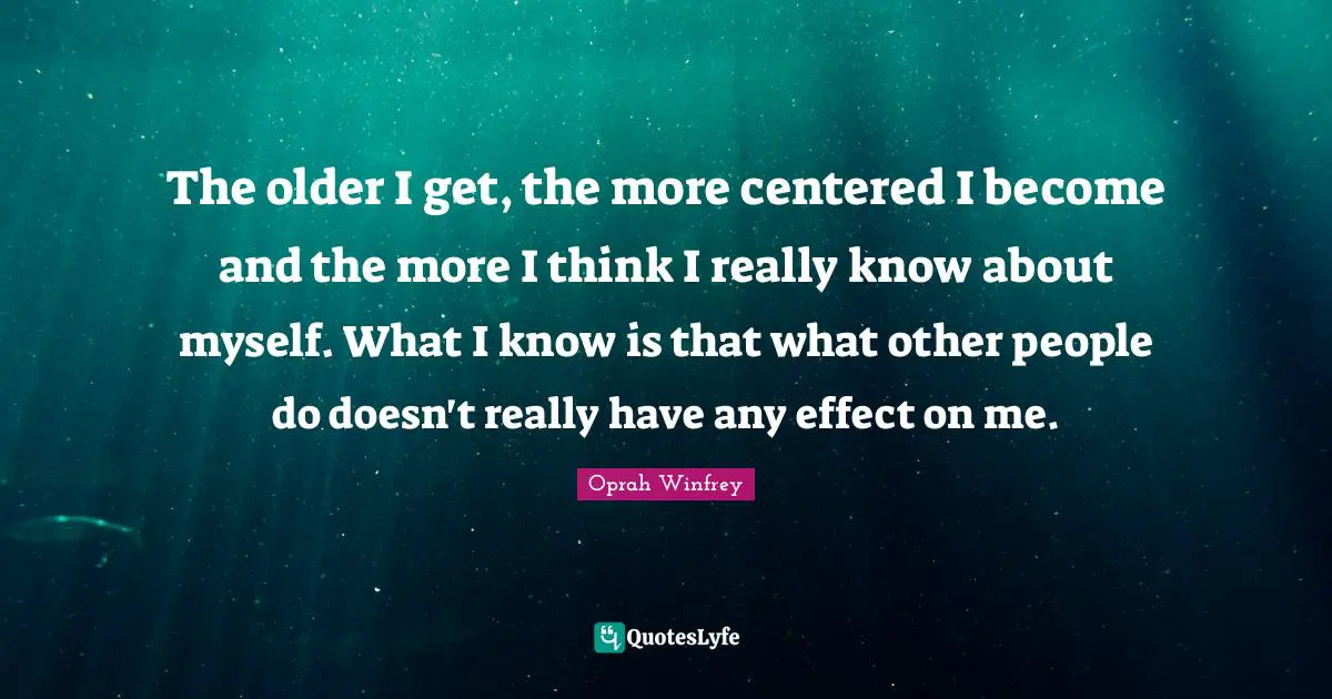 The older I get, the more centered I become and the more I think I really know about myself. What I know is that what other people do doesn't really have any effect on me.