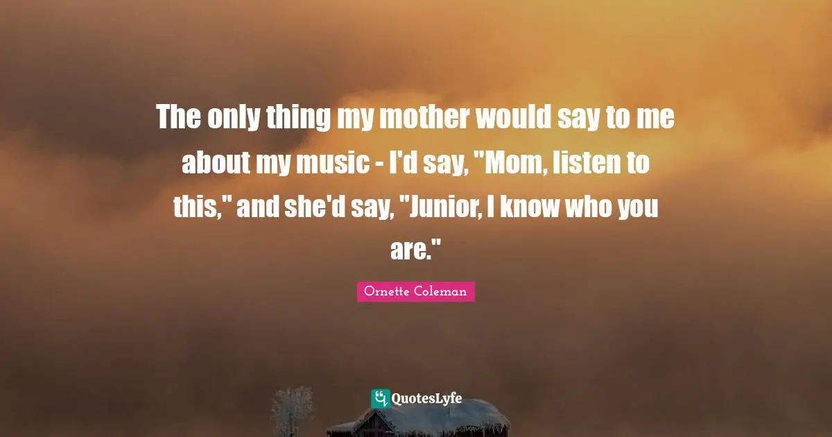 Ornette Coleman Quotes: "The only thing my mother would say to me about my music - I'd say, "Mom, listen to this," and she'd say, "Junior, I know who you are.""