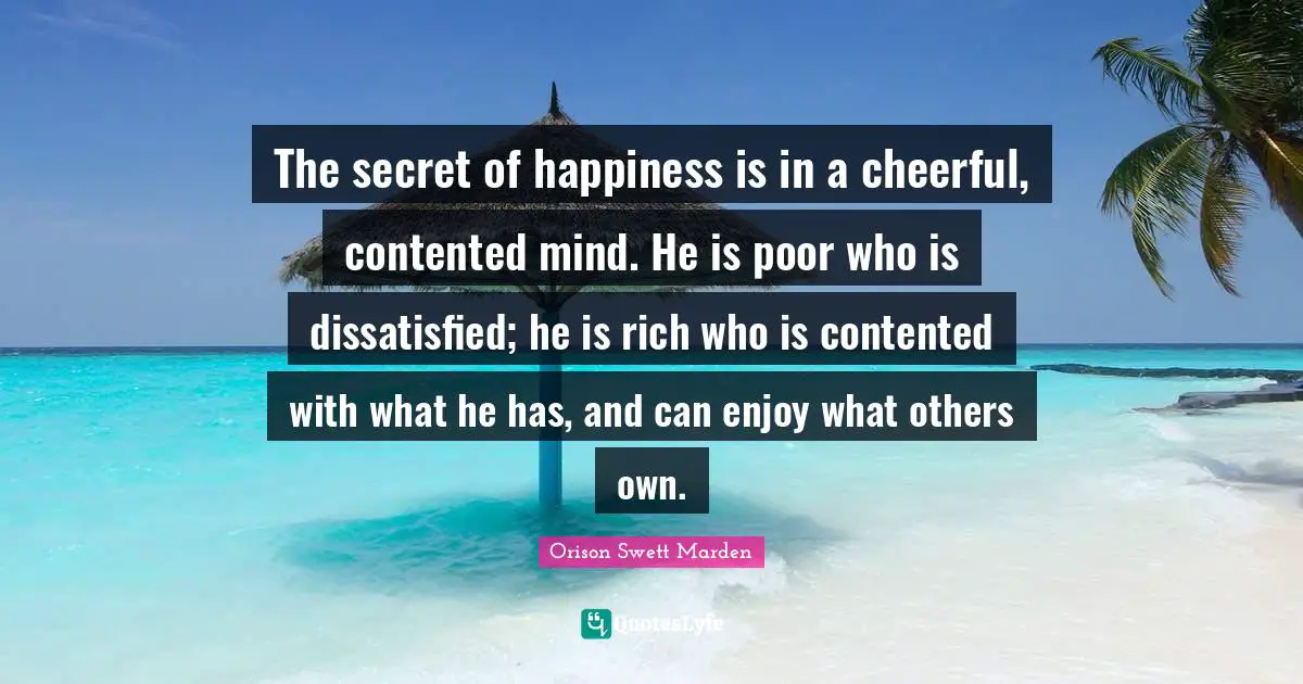 The secret of happiness is in a cheerful, contented mind. He is poor who is dissatisfied; he is rich who is contented with what he has, and can enjoy what others own.