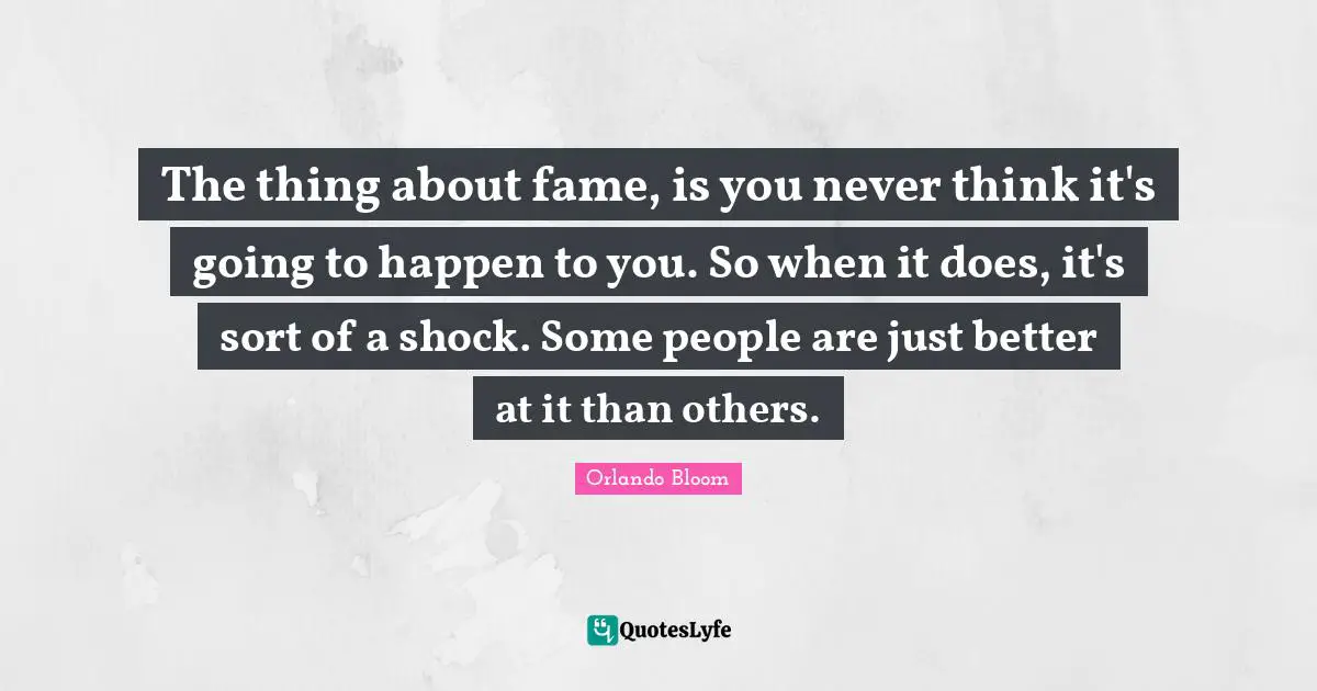 The thing about fame, is you never think it's going to happen to you. So when it does, it's sort of a shock. Some people are just better at it than others.