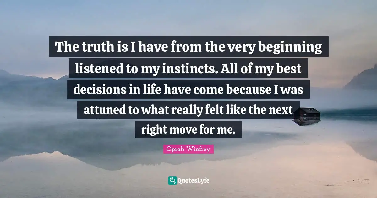 The truth is I have from the very beginning listened to my instincts. All of my best decisions in life have come because I was attuned to what really felt like the next right move for me.