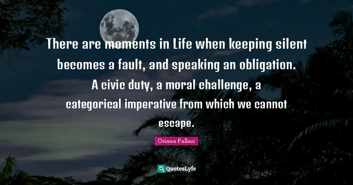 Oriana Fallaci Quotes: "There are moments in Life when keeping silent becomes a fault, and speaking an obligation. A civic duty, a moral challenge, a categorical imperative from which we cannot escape."