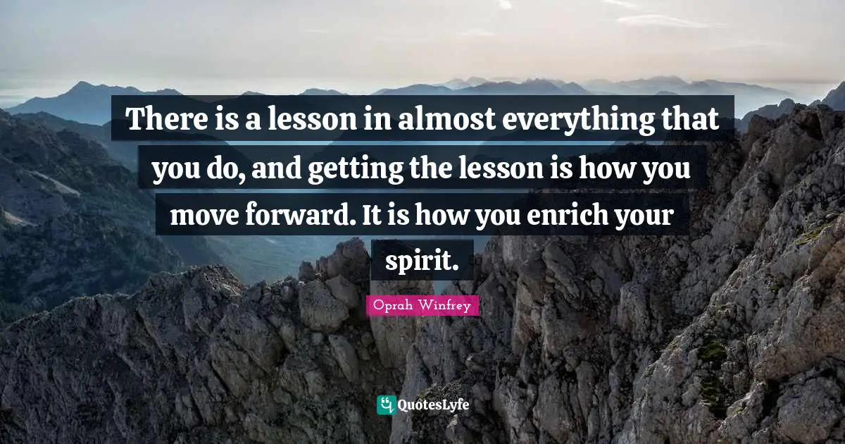 There is a lesson in almost everything that you do, and getting the lesson is how you move forward. It is how you enrich your spirit.