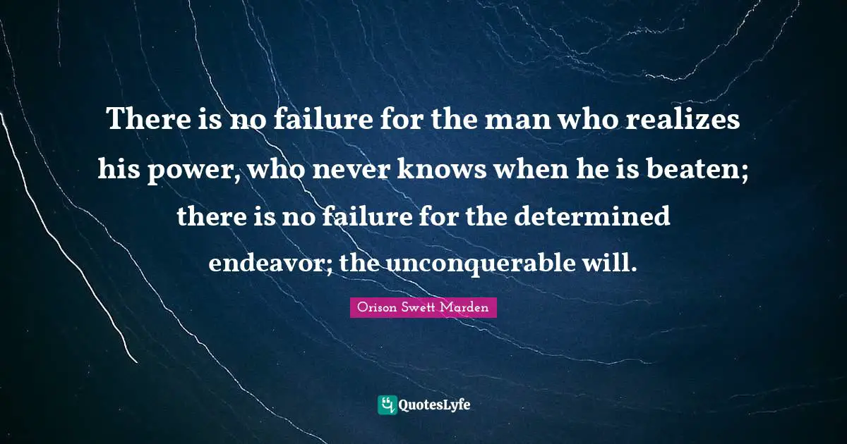 There is no failure for the man who realizes his power, who never knows when he is beaten; there is no failure for the determined endeavor; the unconquerable will.