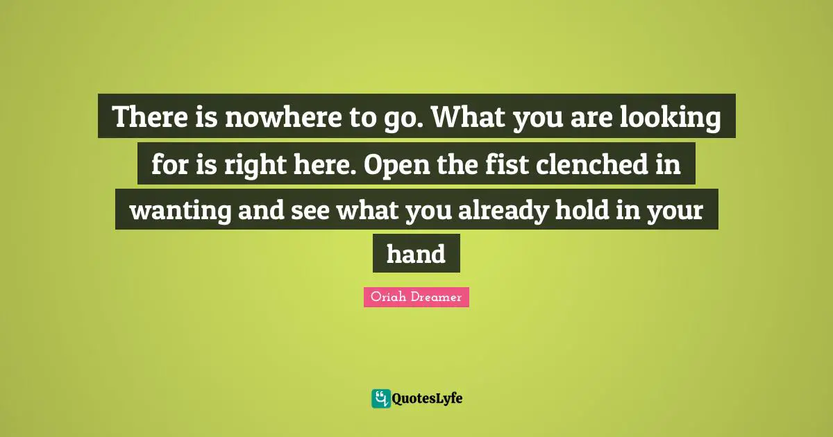 There is nowhere to go. What you are looking for is right here. Open the fist clenched in wanting and see what you already hold in your hand