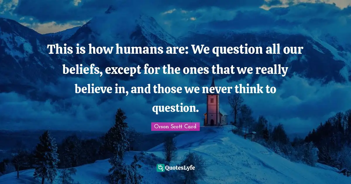 This is how humans are: We question all our beliefs, except for the ones that we really believe in, and those we never think to question.