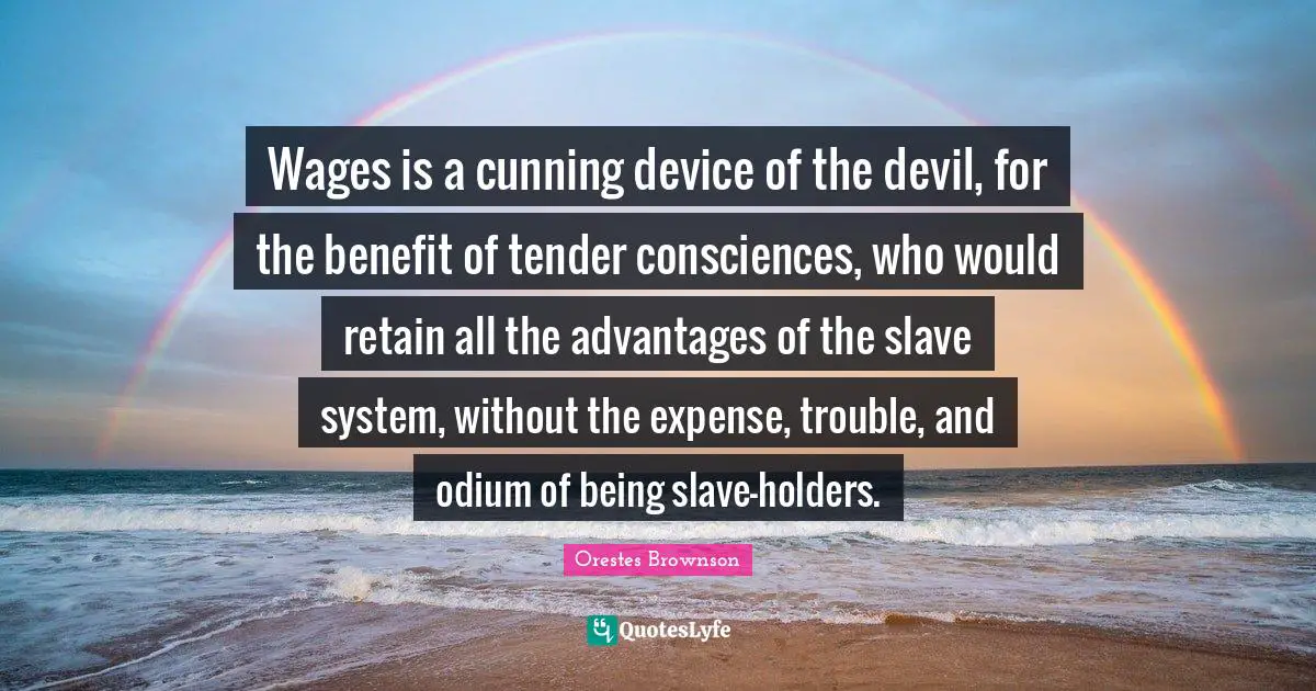 Wages Quotes: "Wages is a cunning device of the devil, for the benefit of tender consciences, who would retain all the advantages of the slave system, without the expense, trouble, and odium of being slave-holders."