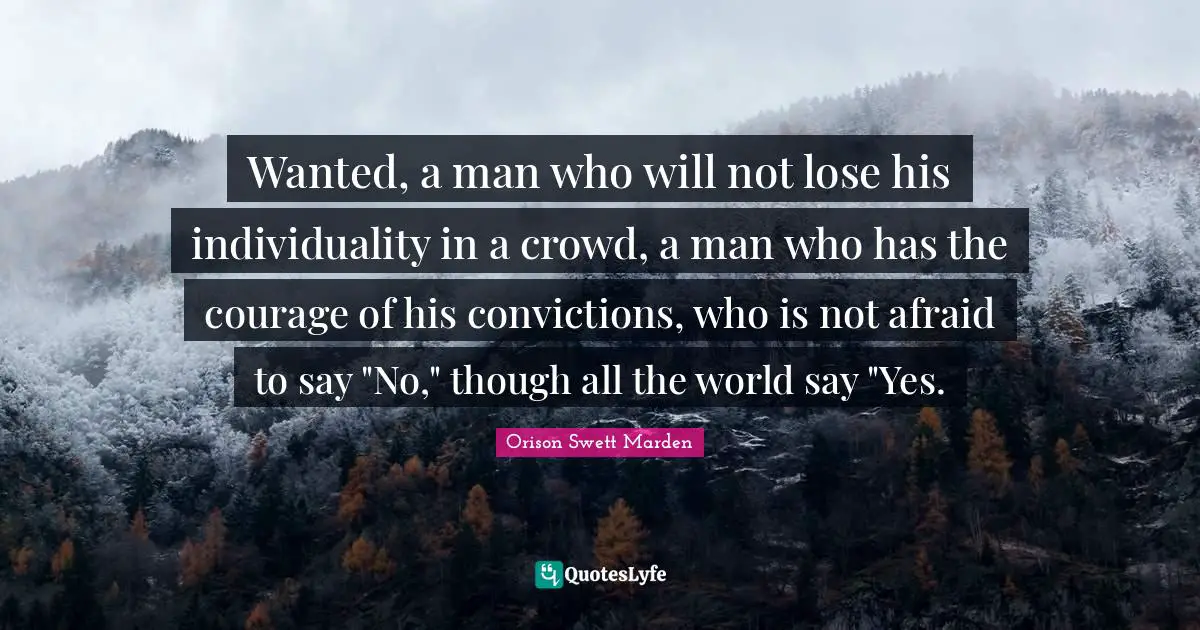 Orison Swett Marden Quotes: "Wanted, a man who will not lose his individuality in a crowd, a man who has the courage of his convictions, who is not afraid to say "No," though all the world say "Yes."