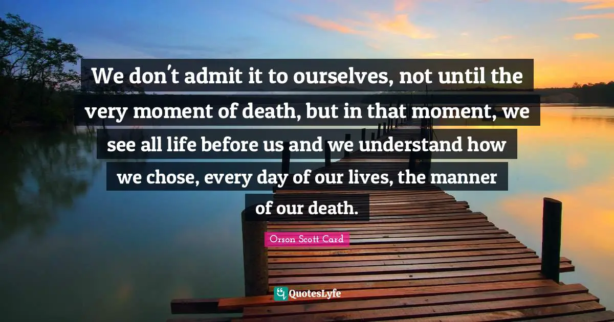 We don't admit it to ourselves, not until the very moment of death, but in that moment, we see all life before us and we understand how we chose, every day of our lives, the manner of our death.