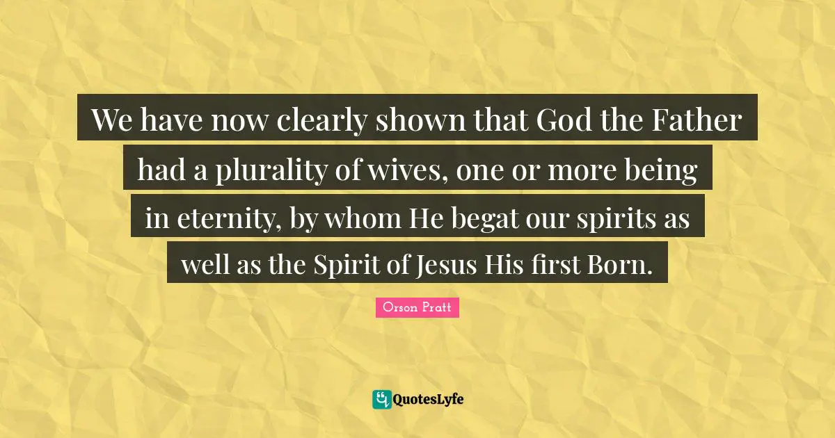 We have now clearly shown that God the Father had a plurality of wives, one or more being in eternity, by whom He begat our spirits as well as the Spirit of Jesus His first Born.