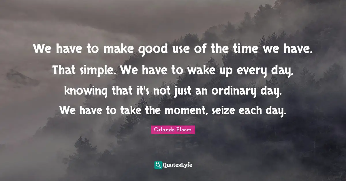 We have to make good use of the time we have. That simple. We have to wake up every day, knowing that it's not just an ordinary day. We have to take the moment, seize each day.