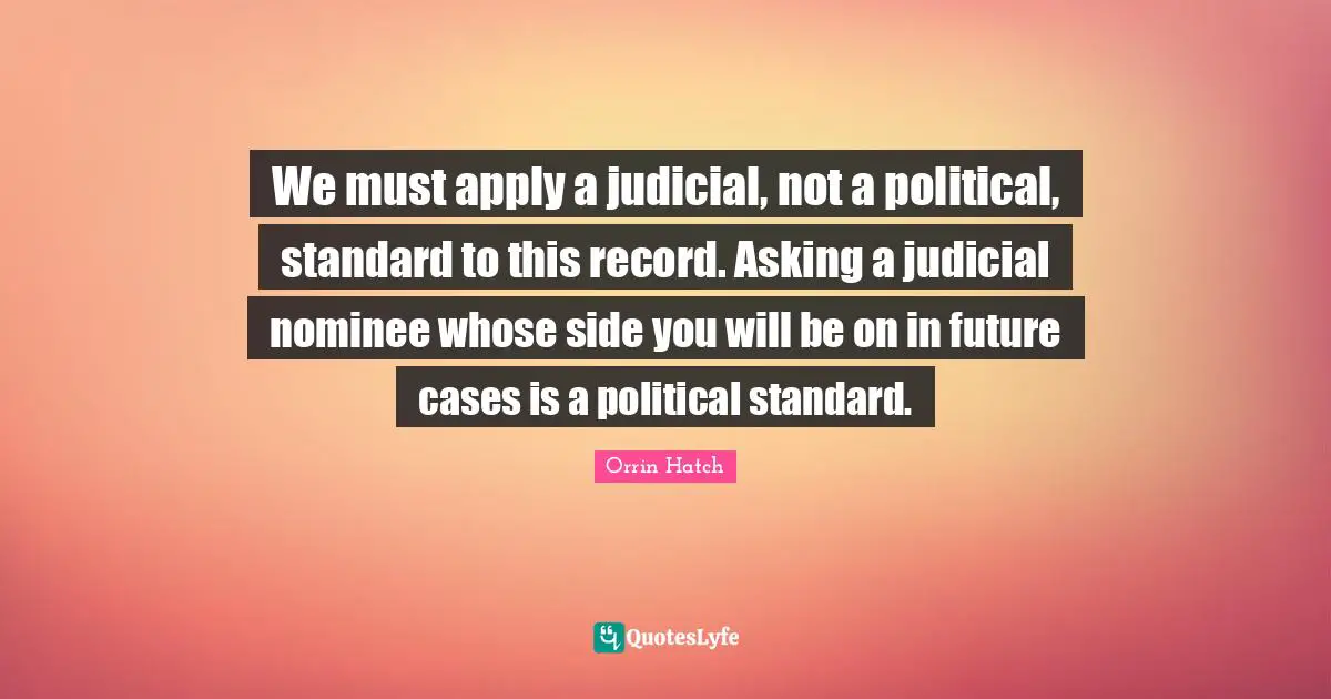 We must apply a judicial, not a political, standard to this record. Asking a judicial nominee whose side you will be on in future cases is a political standard.