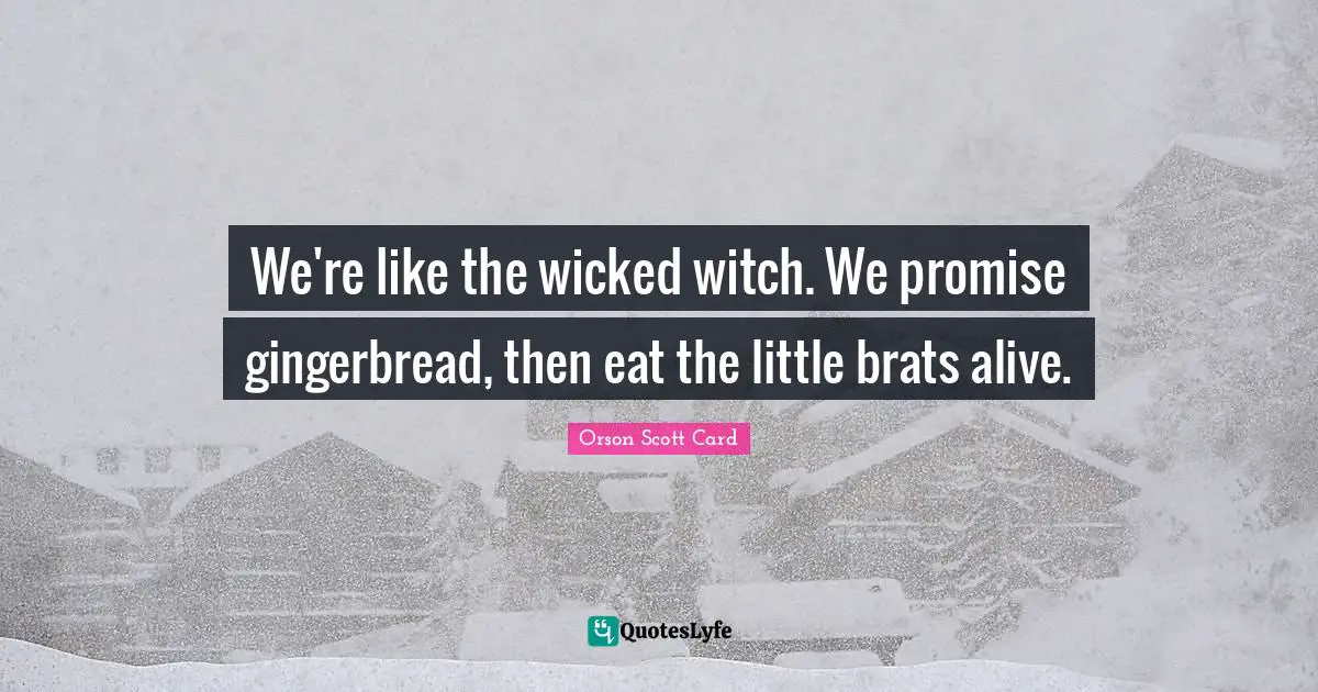 We're like the wicked witch. We promise gingerbread, then eat the little brats alive.