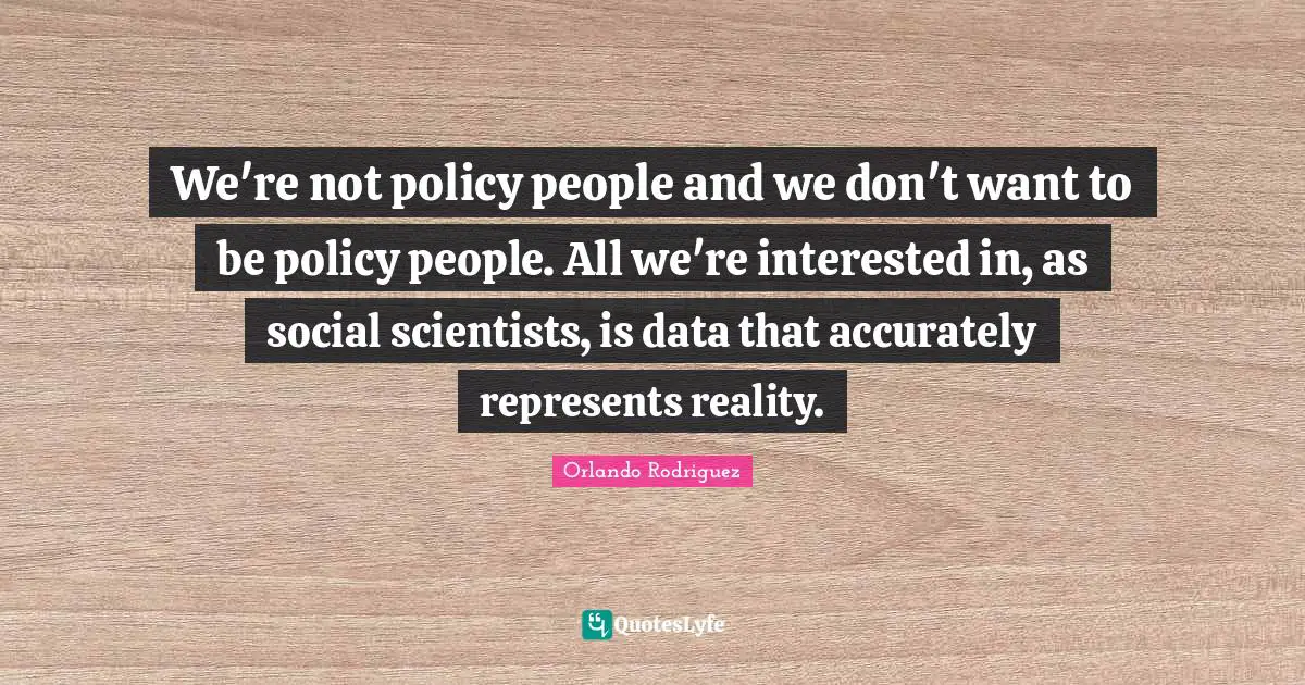 We're not policy people and we don't want to be policy people. All we're interested in, as social scientists, is data that accurately represents reality.