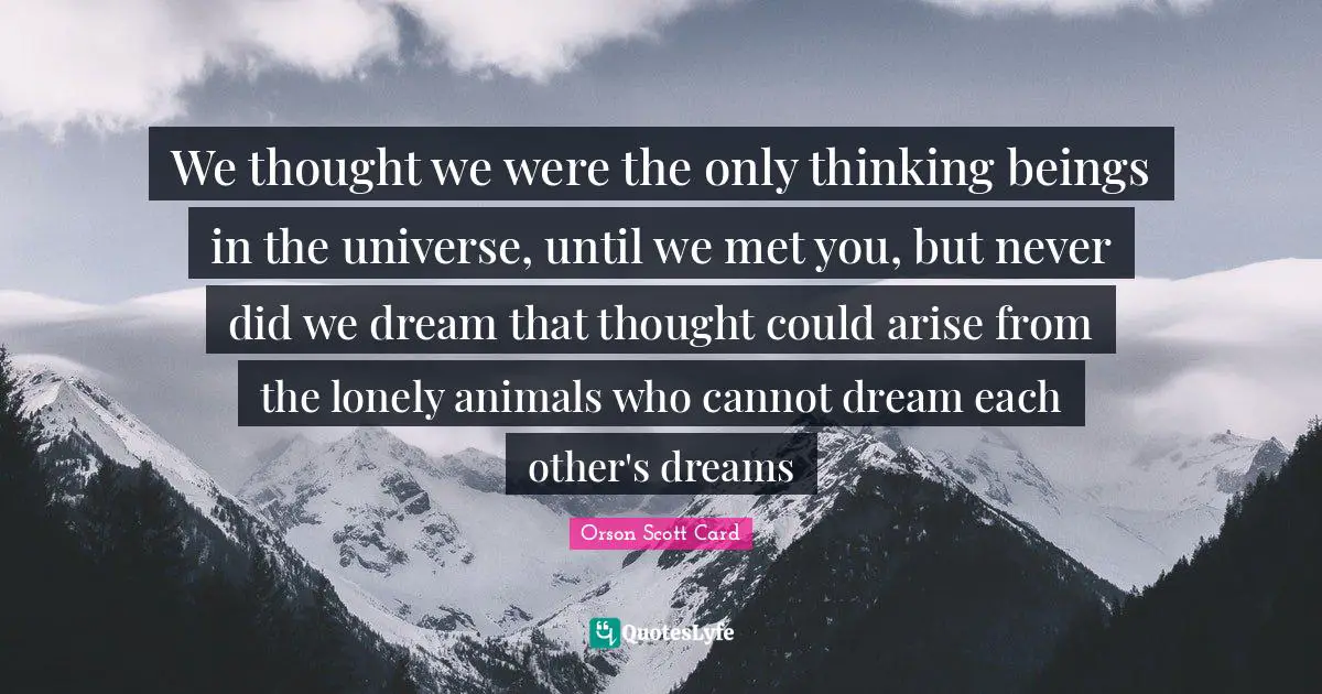 We thought we were the only thinking beings in the universe, until we met you, but never did we dream that thought could arise from the lonely animals who cannot dream each other's dreams