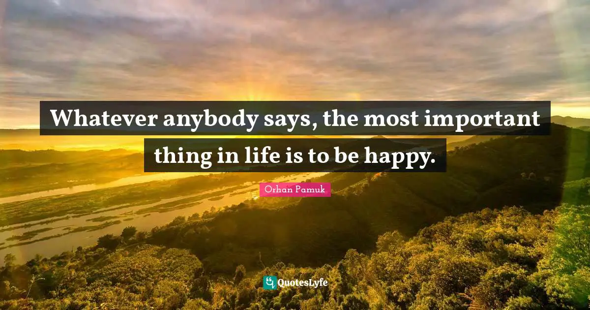 Whatever anybody says, the most important thing in life is to be happy.