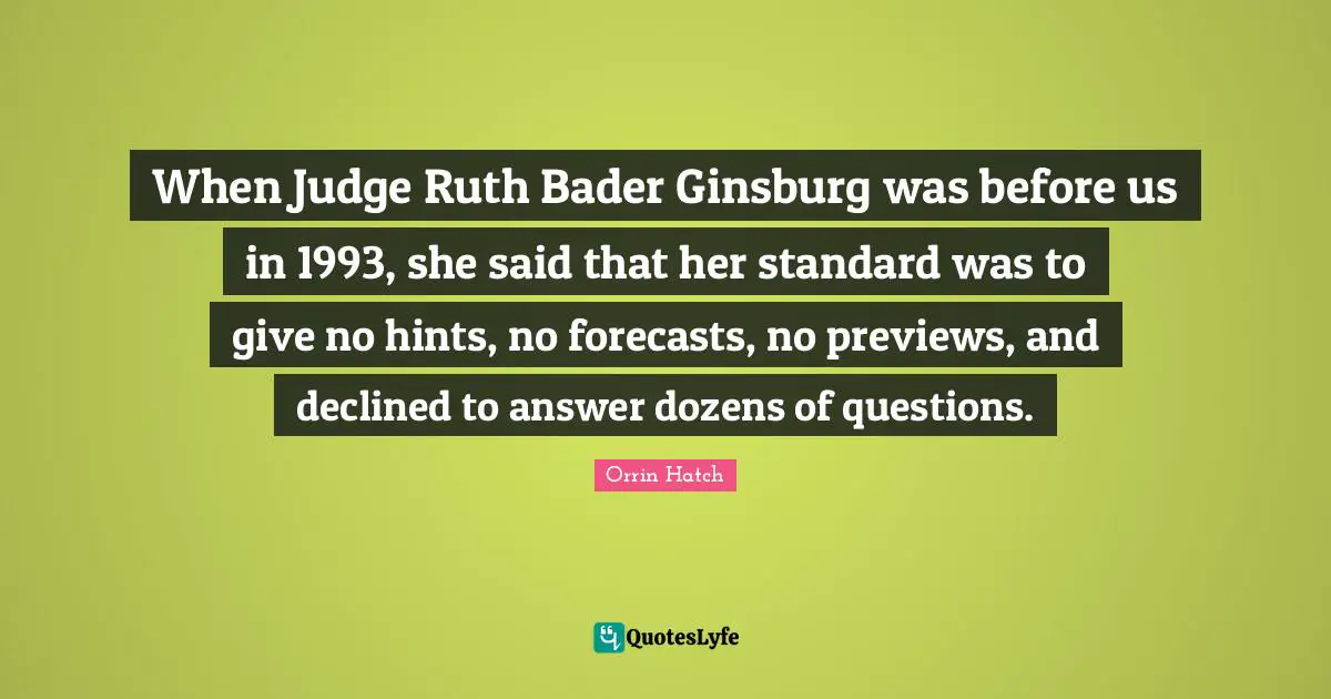 Ruth Quotes: "When Judge Ruth Bader Ginsburg was before us in 1993, she said that her standard was to give no hints, no forecasts, no previews, and declined to answer dozens of questions."