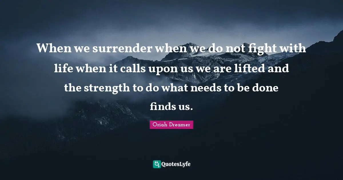 When we surrender when we do not fight with life when it calls upon us we are lifted and the strength to do what needs to be done finds us.