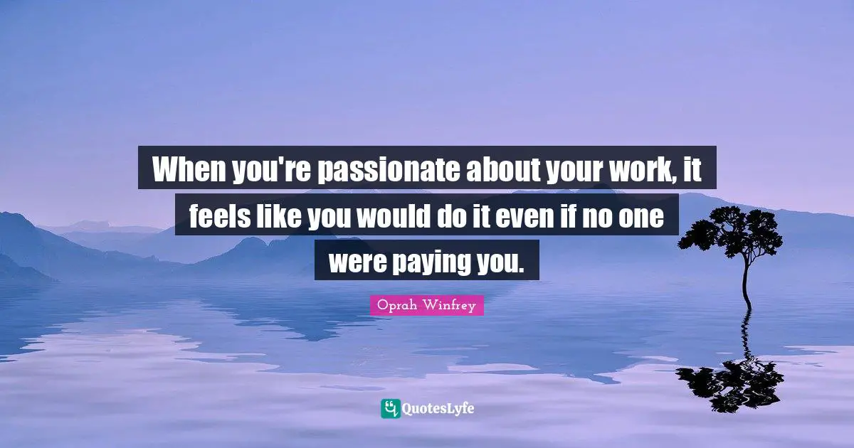 When you're passionate about your work, it feels like you would do it even if no one were paying you.