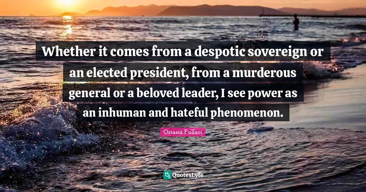 Oriana Fallaci Quotes: "Whether it comes from a despotic sovereign or an elected president, from a murderous general or a beloved leader, I see power as an inhuman and hateful phenomenon."