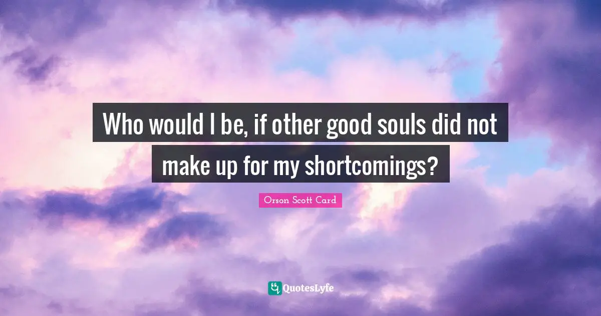 Who would I be, if other good souls did not make up for my shortcomings?