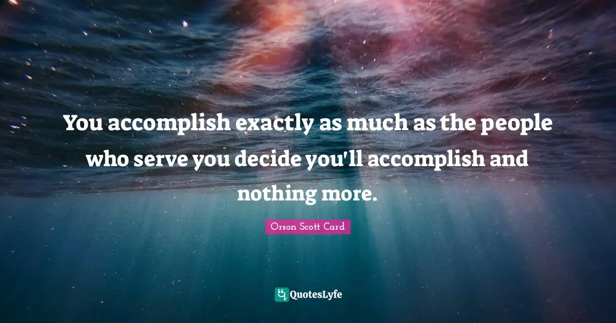 You accomplish exactly as much as the people who serve you decide you'll accomplish and nothing more.