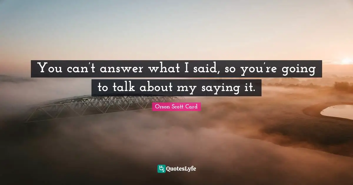 You can’t answer what I said, so you’re going to talk about my saying it.