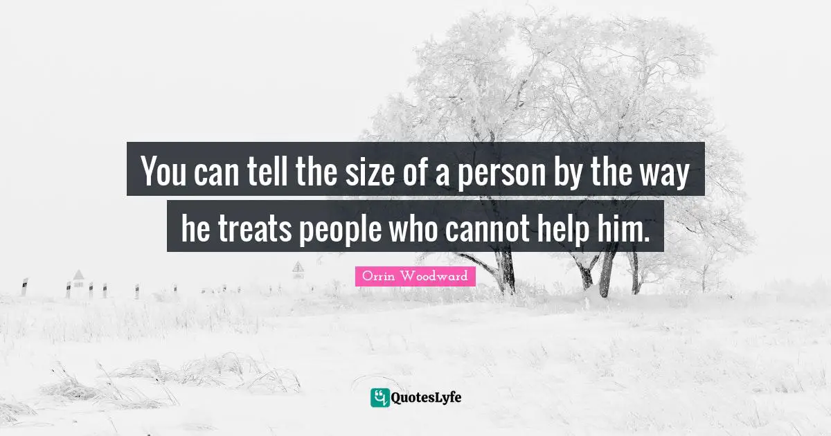 You can tell the size of a person by the way he treats people who cannot help him.