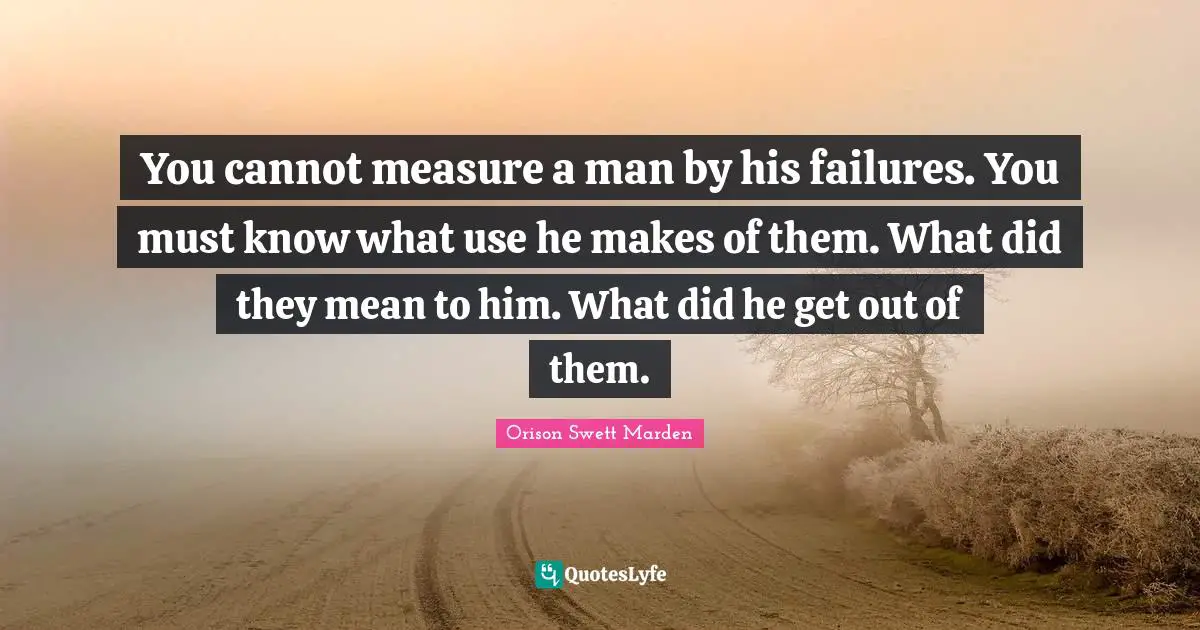 You cannot measure a man by his failures. You must know what use he makes of them. What did they mean to him. What did he get out of them.