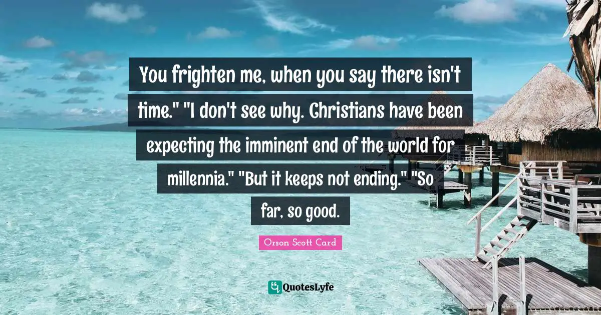 You frighten me, when you say there isn't time." "I don't see why. Christians have been expecting the imminent end of the world for millennia." "But it keeps not ending." "So far, so good.