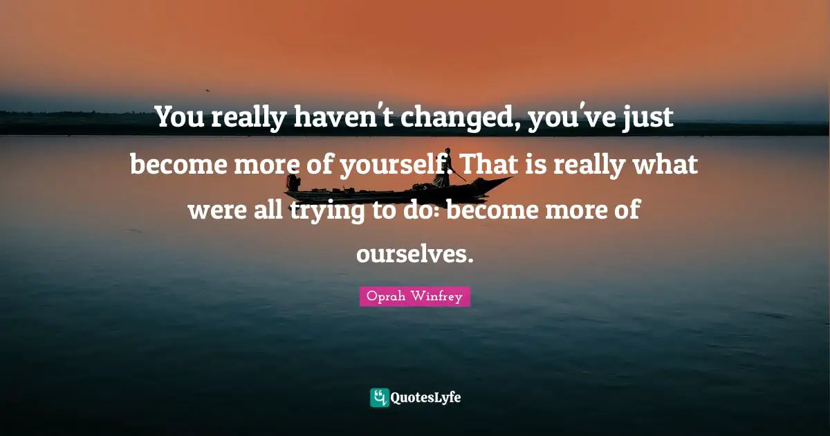 You really haven't changed, you've just become more of yourself. That is really what were all trying to do: become more of ourselves.