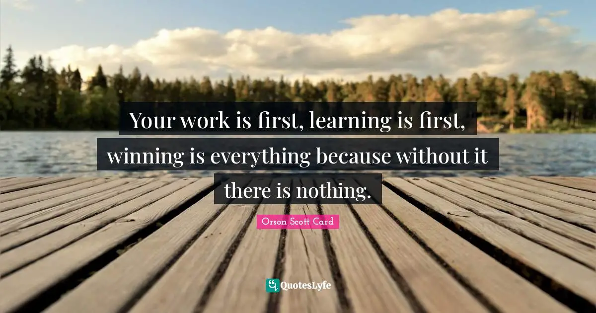 Your work is first, learning is first, winning is everything because without it there is nothing.