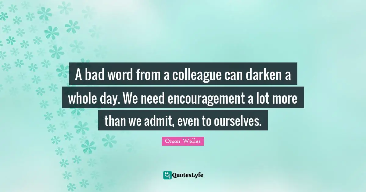 Orson Welles Quotes: "A bad word from a colleague can darken a whole day. We need encouragement a lot more than we admit, even to ourselves."
