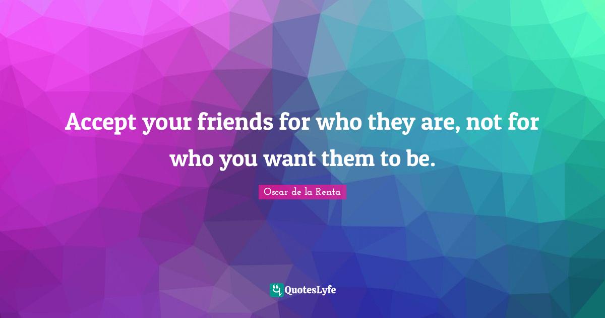 Accept your friends for who they are, not for who you want them to be.