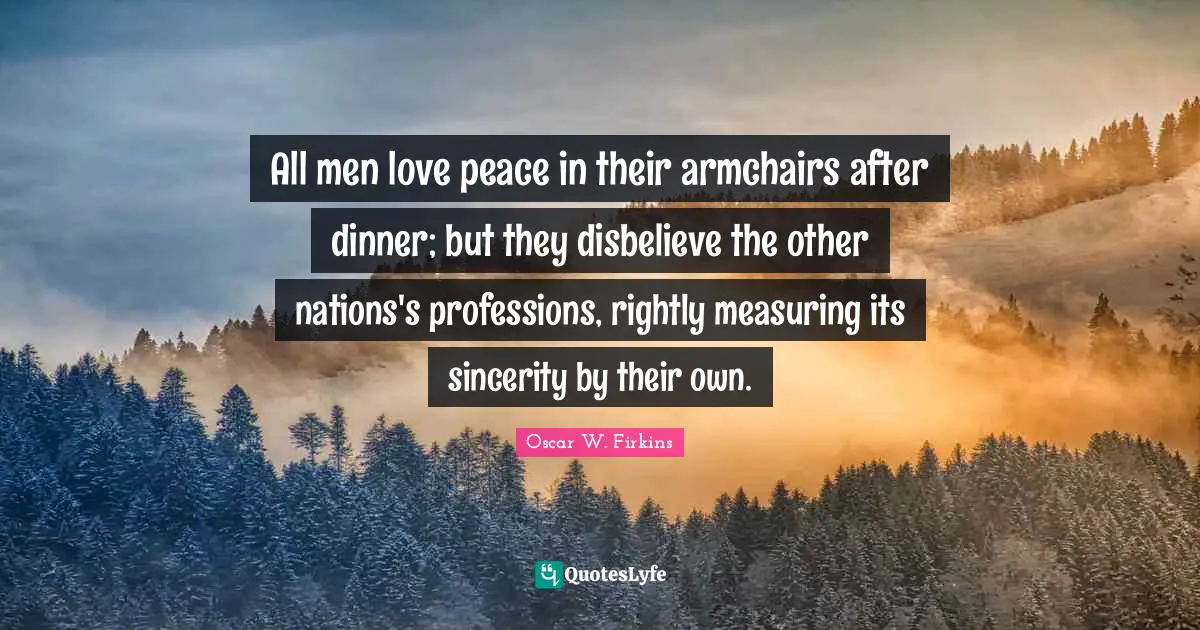 Measuring Quotes: "All men love peace in their armchairs after dinner; but they disbelieve the other nations's professions, rightly measuring its sincerity by their own."