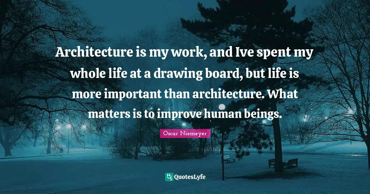 Architecture is my work, and Ive spent my whole life at a drawing board, but life is more important than architecture. What matters is to improve human beings.