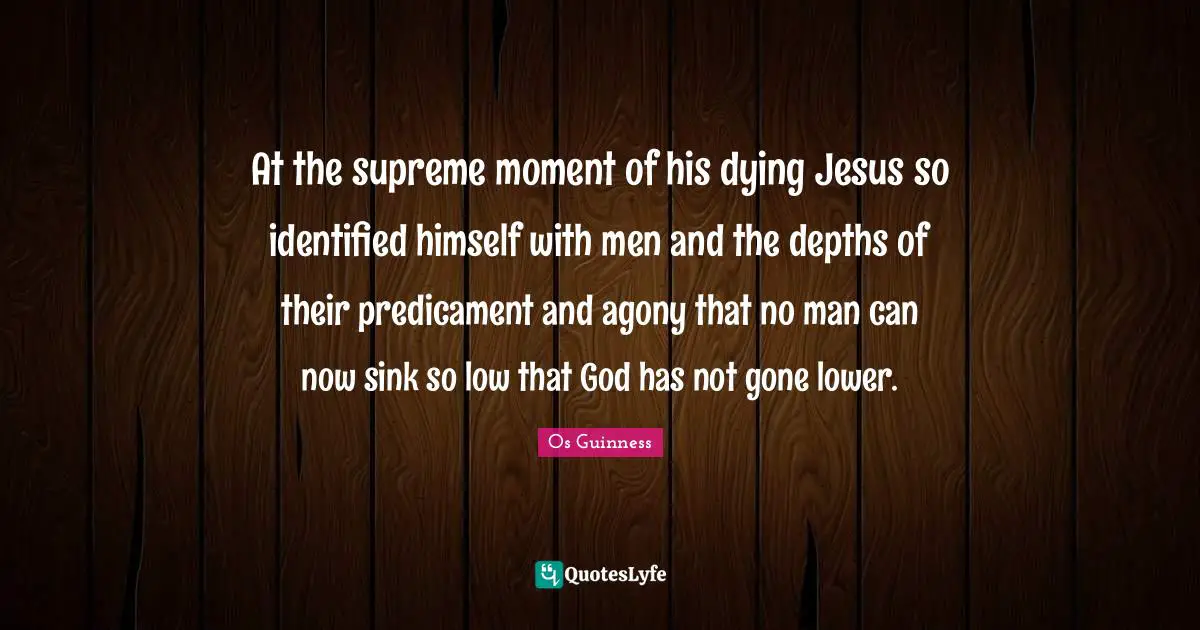 At the supreme moment of his dying Jesus so identified himself with men and the depths of their predicament and agony that no man can now sink so low that God has not gone lower.