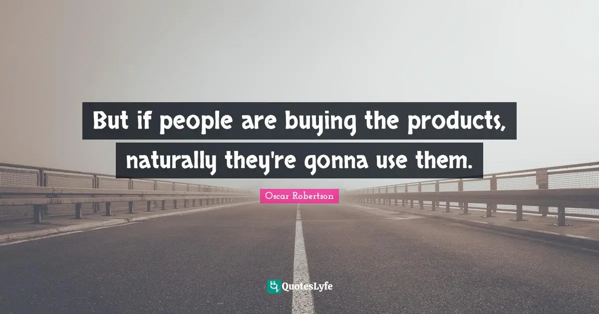 But if people are buying the products, naturally they're gonna use them.