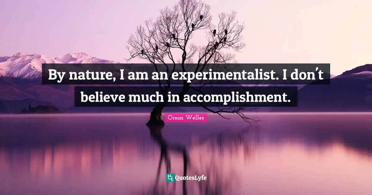 By nature, I am an experimentalist. I don't believe much in accomplishment.