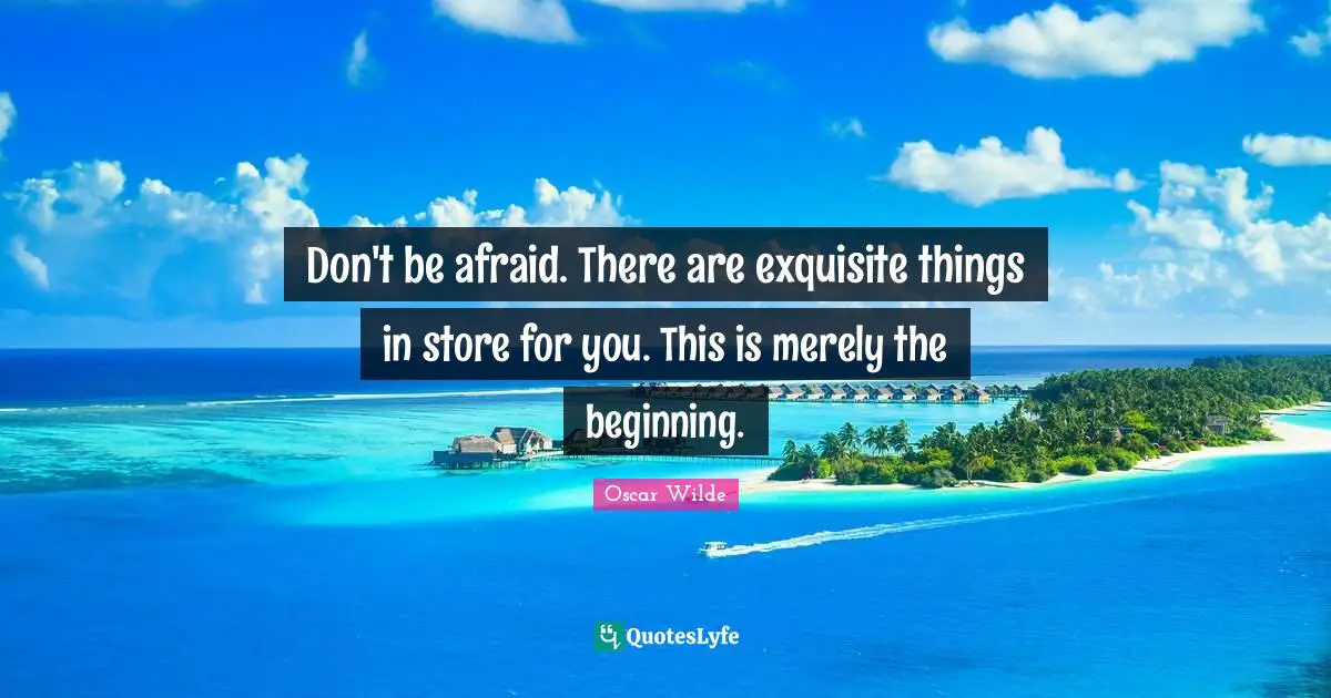 Don't be afraid. There are exquisite things in store for you. This is merely the beginning.