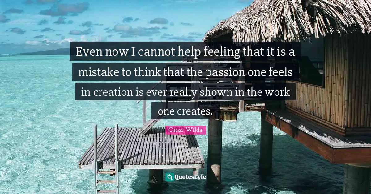 Even now I cannot help feeling that it is a mistake to think that the passion one feels in creation is ever really shown in the work one creates.