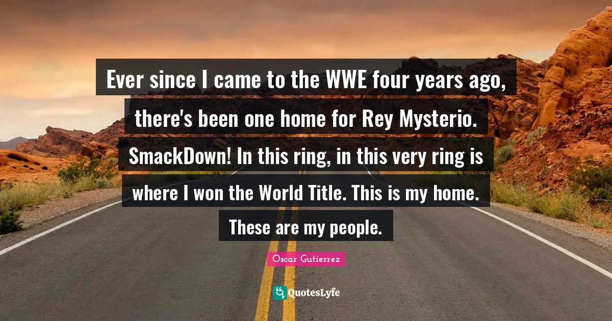 Ever since I came to the WWE four years ago, there's been one home for Rey Mysterio. SmackDown! In this ring, in this very ring is where I won the World Title. This is my home. These are my people.