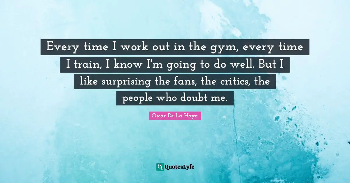 Every time I work out in the gym, every time I train, I know I'm going to do well. But I like surprising the fans, the critics, the people who doubt me.